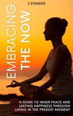 Embracing the Now: A Guide to Inner Peace and Lasting Happiness through Living in the Present Moment