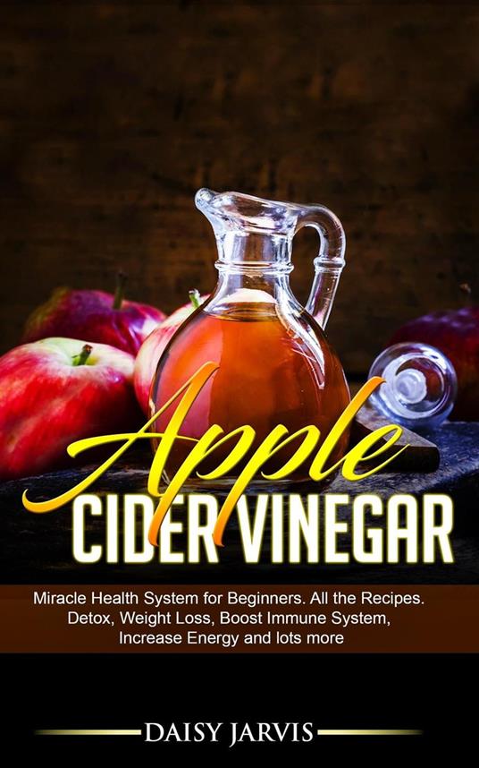 Apple Cider Vinegar: Miracle Health System for Beginners. All the Recipes. Detox, Weight Loss, Boost Immune System, Increase Energy and Lots More