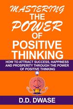 Mastering The Power Of Positive Thinking: How To Attract Success, Happiness And Prosperity Through The Power Of Positive Thinking