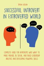 Successful Introvert in Extroverted World Complete guide for introverts who want to make friends, be social, and build leadership abilities and developing powerful skills