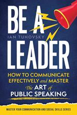 Be a Leader: How to Communicate Effectively and Master the Art of Public Speaking