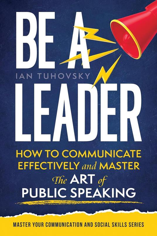 Be a Leader: How to Communicate Effectively and Master the Art of Public Speaking