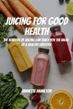 Juicing for Good Health! The Benefits of Juicing Can Teach You the Value of a Healthy Lifestyle