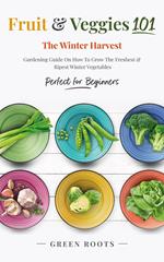 Fruit & Veggies 101 - The Winter Harvest : Gardening Guide on How to Grow the Freshest & Ripest Winter Vegetables (Perfect for Beginners)