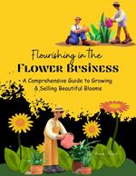 Flourishing in the Flower Business: A Comprehensive Guide to Growing and Selling Beautiful Blooms