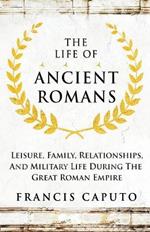 The Life of Ancient Romans Leisure, Family, Relationships, And Military Life During The Great Roman Empire