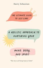 The Ultimate Guide to Self-Care: A Holistic Approach to Nurturing Your Mind, Body, and Spirit