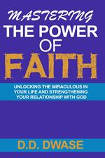 Mastering The Power Of Faith: Unlocking The Miraculous In Your Life And Strengthening Your Relationship With God
