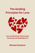 The Guiding Principles for Love: Your Handbook for Discovering, Fostering and Releasing Love