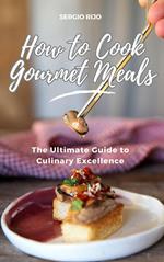 How to Cook Gourmet Meals: The Ultimate Guide to Culinary Excellence