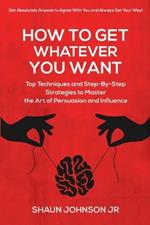 How To Get Whatever You Want: Top Techniques and Step-By-Step Strategies to Master the Art of Persuasion and Influence