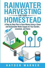Rainwater Harvesting For Your Homestead: A Step by Step Plan to Save Money Using a Clean and Sustainable Water Supply for Your Garden, Livestock, and Home