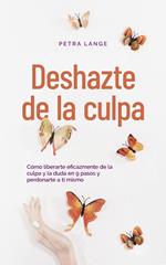 Deshazte de la culpa Cómo liberarte eficazmente de la culpa y la duda en 9 pasos y perdonarte a ti mismo