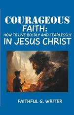 Courageous Faith: How to Live Boldly and Fearlessly in Jesus Christ