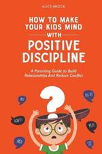 How to Make Your Kids Mind With Positive Discipline: A Parenting Guide to Build Relationships And Reduce Conflict