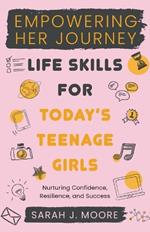 EMPOWERING HER JOURNEY Life Skills for Today's Teenage Girls Nurturing Confidence, Resilience, and Success