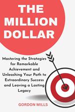 The Million Dollar : Mastering the Strategies for Remarkable Achievement and Unleashing Your Path to Extraordinary Success and Leaving a Lasting Legacy