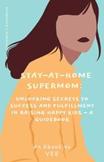 Stay-at-Home Supermom: Unlocking Secrets to Success and Fulfillment in Raising Happy Kids - A Guidebook