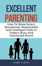 Excellent Parenting: How To Raise Smart, Disciplined, Responsible And Intelligent Kids In Today's Busy And Distracted World