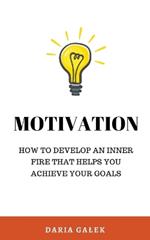 Motivation: How to Develop an Inner Fire That Helps You Achieve Your Goals