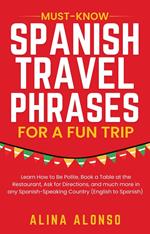 Must-Know Spanish Travel Phrases For a Fun Trip: Learn How to Be Polite, Book a Table at the Restaurant, Ask for Directions, and much more in any Spanish-Speaking Country (English to Spanish)