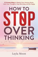 How to Stop Overthinking: 27 Proven Ways to Rewire Your Anxious Brain, Calm Your Thoughts, Stop Worrying, and Be Happy