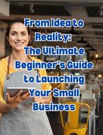 From Idea to Reality: The Ultimate Beginner's Guide to Launching Your Small Business