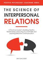 The Science of Interpersonal Relations: A Practical Guide to Building Healthy Relationships, Improving Your Soft Skills and Learning Effective Communication