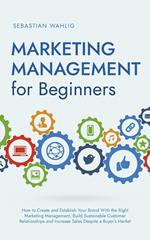 Marketing Management for Beginners: How to Create and Establish Your Brand With the Right Marketing Management, Build Sustainable Customer Relationships and Increase Sales Despite a Buyer’s Market