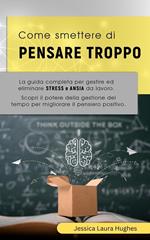 Come Smettere di Pensare Troppo: La Guida Completa per Gestire ed Eliminare Stress e Ansia da Lavoro. Scopri il Potere della Gestione del Tempo per Migliorare il Pensiero Positivo