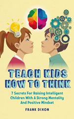 Teach Kids How to Think: 7 Secrets for Raising Intelligent Children With a Strong Mentality and Positive Mindset