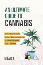 An Ultimate Guide To Cannabis: A Practical Guide to Indoor, Outdoor Growing, and Making Money with Cannabis