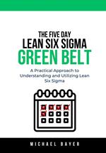 The 5 Day Lean Six Sigma Green Belt: A Practical Approach to Understanding and Utilizing Lean Six Sigma