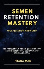 Semen Retention Mastery—Your Question Answered—109 Frequently Asked Questions on Semen Retention, Celibacy and Brahmacharya