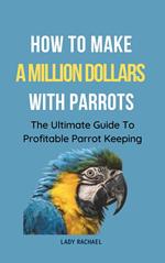 How To Make A Million Dollars With Parrots: The Ultimate Guide To Profitable Parrot Keeping