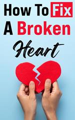 How To Fix A Broken Heart: The Must-Read Guide that Will Change Your Life Forever!