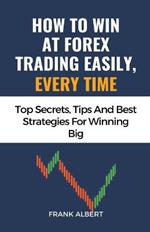 How To Win At Forex Trading Easily, Every Time: Top Secrets, Tips And Best Strategies For Winning Big