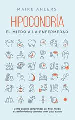 Hipocondría, el miedo a la enfermedad: Cómo puedes comprender por fin el miedo a la enfermedad y liberarte de él paso a paso