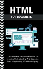 Html For Beginners: The Complete Step-By-Step Guide To Learning, Understanding, And Mastering HTML Programming For Web Designing