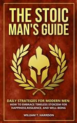 The Stoic Man's Guide: Daily Strategies for Modern Men: How to Embrace Timeless Stoicism for Happiness, Resilience, and Well-Being