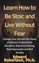 Learn How to Be Stoic and Live Without Fear Change Your Life with the Power of Stoicism To Build Self-Discipline, Stop Overthinking, Beat Depression and End Anxiety