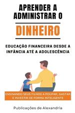 Aprender a Administrar o Dinheiro: Educação Financeira desde a Infáncia até a Adolescencia.Ensinando seus Filhos a Poupar, Gastar e Investir de Forma Inteligente.