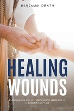 Healing Wounds: Embrace the art of Forgiveness and create a Beautiful Future