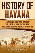 History of Havana: A Captivating Guide to the History of the Capital of Cuba, Starting from Christopher Columbus' Arrival to Fidel Castro