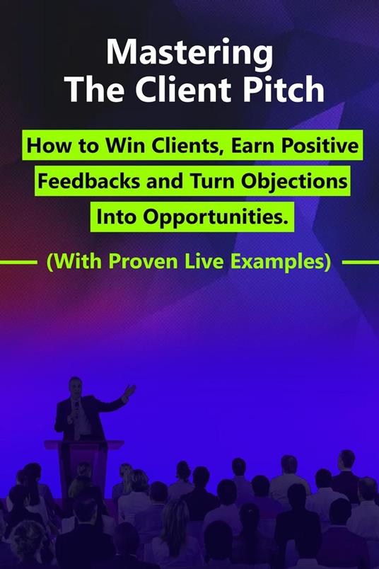 Mastering the Client Pitch - How to Win Clients, Earn Positive Feedbacks and Turn Objections Into Opportunities.