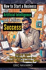 How to Start a Business with Artificial Intelligence and Achieve Success: Learn to Create Your Digital Business from Scratch without Investing Money