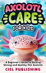 Axolotl Care for Kids: A Beginner's Guide to Raising Strong and Healthy Pet Axolotls: Step by Step Book On How to Install Aquarium, Tank, Kit, Feeding, Diet, Supplies, and More!