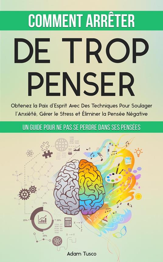 Comment Arrêter De Trop Penser: Un Guide Pour Ne Pas Se Perdre Dans Ses Pensées. Obtenez la Paix d’Esprit Avec Des Techniques Pour Soulager l’Anxiété, Gérer le Stress et Éliminer la Pensée Négative