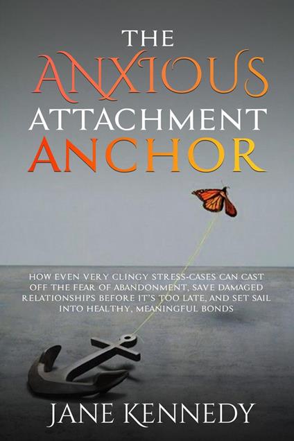 The Anxious Attachment Anchor - How Even Very Clingy Stress-Cases Can Cast Off the Fear of Abandonment, Save Damaged Relationships Before it's Too Late, and Set Sail Into Healthy, Meaningful Bonds