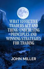 What Effective Traders Act And Think: Underlying Principles And Winning Strategies For Trading